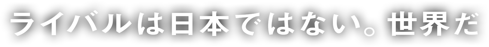 ライバルは日本ではない。世界だ